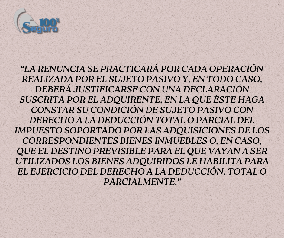 “La renuncia se practicará por cada operación realizada por el sujeto pasivo y, en todo caso, deberá justificarse con una declaración suscrita por el adquirente, en la que éste haga constar su condición de sujeto pasivo con derecho a la deducción total o parcial del Impuesto soportado por las adquisiciones de los correspondientes bienes inmuebles o, en caso, que el destino previsible para el que vayan a ser utilizados los bienes adquiridos le habilita para el ejercicio del derecho a la deducción, total o parcialmente.”